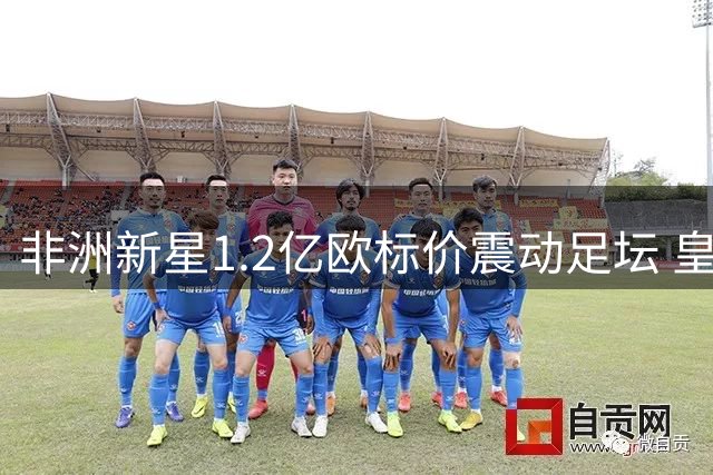 非洲新星1.2亿欧标价震动足坛 皇马巴黎上演豪门争夺战