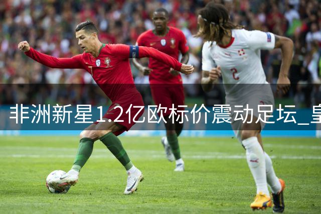 非洲新星1.2亿欧标价震动足坛 皇马巴黎上演豪门争夺战